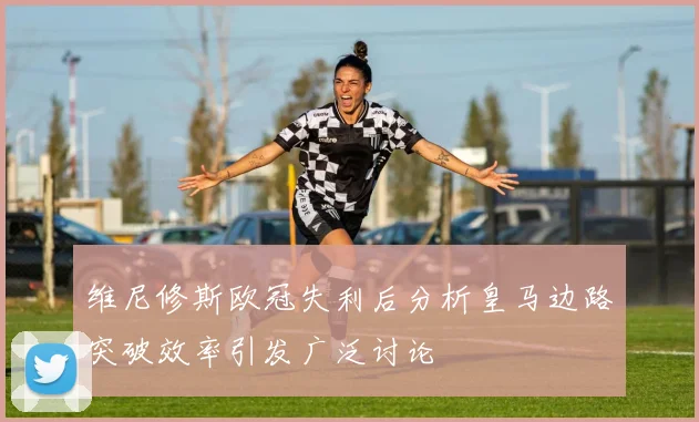 维尼修斯欧冠失利后分析皇马边路突破效率引发广泛讨论